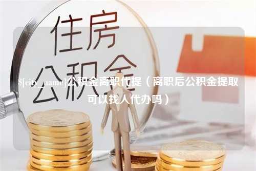 云南公积金离职代提（离职后公积金提取可以找人代办吗）