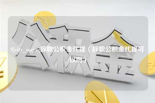 云南辞职公积金代提（辞职公积金代提可以吗）