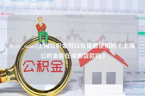 云南上海公积金可以在成都使用吗（上海公积金能在成都贷款吗）